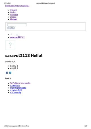 2/24/2011                             saravut2113 ของ Newsfeed
 SlideShare การนําเสนอตัวเอง

        หนาแรก
        Go Pro
        Channels
        Zipcast
        Upload



     Search



                ตอ

        saravut2113 ▼




 saravut2113 Hello!
 สถิติของคุณ

        ติดตาม 0
        ตอไปนี้ 0




 ลิงคดวน


        โปรไฟลสาธารณะของฉัน
        ภาพของฉัน
        รายการโปรดของฉัน
        การตั้งคาบัญชี
        การวิเคราะหดู




slideshare.net/saravut2113/newsfeed                              1/3
 