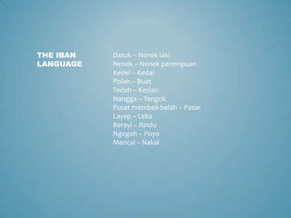 THE IBAN   Datuk – Nenek laki
LANGUAGE   Nenek – Nenek perempuan
           Kedei – Kedai
           Polah – Buat
           Tedah – Kesian
           Nangga – Tengok
           Pusat membeli-belah – Pasar
           Layap – Leka
           Berayi – Rindu
           Ngegeh – Poyo
           Mancal – Nakal
 