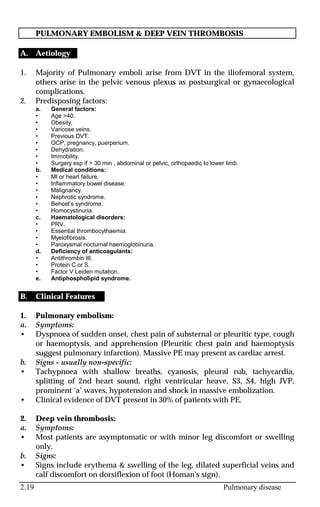 2.19 Pulmonary disease
PULMONARY EMBOLISM & DEEP VEIN THROMBOSIS
A. Aetiology
1. Majority of Pulmonary emboli arise from DVT in the iliofemoral system,
others arise in the pelvic venous plexus as postsurgical or gynaecological
complications.
2. Predisposing factors:
a. General factors:
• Age >40.
• Obesity.
• Varicose veins.
• Previous DVT.
• OCP, pregnancy, puerperium.
• Dehydration.
• Immobility.
• Surgery esp if > 30 min , abdominal or pelvic, orthopaedic to lower limb.
b. Medical conditions:
• MI or heart failure.
• Inflammatory bowel disease.
• Malignancy.
• Nephrotic syndrome.
• Behcet’s syndrome.
• Homocystinuria.
c. Haematological disorders:
• PRV.
• Essential thrombocythaemia.
• Myelofibrosis.
• Paroxysmal nocturnal haemoglobinuria.
d. Deficiency of anticoagulants:
• Antithrombin III.
• Protein C or S.
• Factor V Leiden mutation.
e. Antiphospholipid syndrome.
B. Clinical Features
1. Pulmonary embolism:
a. Symptoms:
• Dyspnoea of sudden onset, chest pain of substernal or pleuritic type, cough
or haemoptysis, and apprehension (Pleuritic chest pain and haemoptysis
suggest pulmonary infarction). Massive PE may present as cardiac arrest.
b. Signs - usually non-specific:
• Tachypnoea with shallow breaths, cyanosis, pleural rub, tachycardia,
splitting of 2nd heart sound, right ventricular heave, S3, S4, high JVP,
prominent ‘a’ waves, hypotension and shock in massive embolization.
• Clinical evidence of DVT present in 30% of patients with PE.
2. Deep vein thrombosis:
a. Symptoms:
• Most patients are asymptomatic or with minor leg discomfort or swelling
only.
b. Signs:
• Signs include erythema & swelling of the leg, dilated superficial veins and
calf discomfort on dorsiflexion of foot (Homan's sign).
 