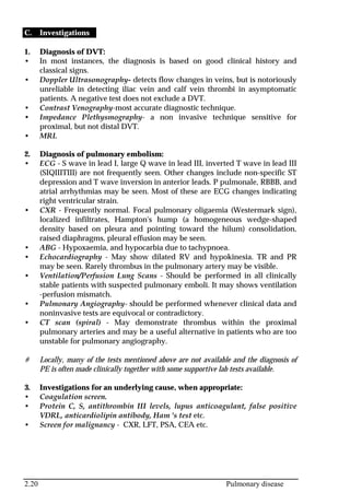 2.20 Pulmonary disease
C. Investigations
1. Diagnosis of DVT:
• In most instances, the diagnosis is based on good clinical history and
classical signs.
• Doppler Ultrasonography- detects flow changes in veins, but is notoriously
unreliable in detecting iliac vein and calf vein thrombi in asymptomatic
patients. A negative test does not exclude a DVT.
• Contrast Venography-most accurate diagnostic technique.
• Impedance Plethysmography- a non invasive technique sensitive for
proximal, but not distal DVT.
• MRI.
2. Diagnosis of pulmonary embolism:
• ECG - S wave in lead I, large Q wave in lead III, inverted T wave in lead III
(SIQIIITIII) are not frequently seen. Other changes include non-specific ST
depression and T wave inversion in anterior leads. P pulmonale, RBBB, and
atrial arrhythmias may be seen. Most of these are ECG changes indicating
right ventricular strain.
• CXR - Frequently normal. Focal pulmonary oligaemia (Westermark sign),
localized infiltrates, Hampton's hump (a homogeneous wedge-shaped
density based on pleura and pointing toward the hilum) consolidation,
raised diaphragms, pleural effusion may be seen.
• ABG - Hypoxaemia, and hypocarbia due to tachypnoea.
• Echocardiography - May show dilated RV and hypokinesia. TR and PR
may be seen. Rarely thrombus in the pulmonary artery may be visible.
• Ventilation/Perfusion Lung Scans - Should be performed in all clinically
stable patients with suspected pulmonary emboli. It may shows ventilation
-perfusion mismatch.
• Pulmonary Angiography- should be performed whenever clinical data and
noninvasive tests are equivocal or contradictory.
• CT scan (spiral) - May demonstrate thrombus within the proximal
pulmonary arteries and may be a useful alternative in patients who are too
unstable for pulmonary angiography.
# Locally, many of the tests mentioned above are not available and the diagnosis of
PE is often made clinically together with some supportive lab tests available.
3. Investigations for an underlying cause, when appropriate:
• Coagulation screen.
• Protein C, S, antithrombin III levels, lupus anticoagulant, false positive
VDRL, anticardiolipin antibody, Ham 's test etc.
• Screen for malignancy - CXR, LFT, PSA, CEA etc.
 