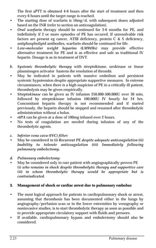 2.23 Pulmonary disease
The first aPTT is obtained 4-6 hours after the start of treatment and then
every 6 hours until the target range is reached.
• The starting dose of warfarin is 10mg/d, with subsequent doses adjusted
based on the INR (refer to section on anticoagulation).
• Oral warfarin therapy should be continued for 3-6 months for PE, and
indefinitely if 2 or more episodes of PE has occured. If unresolvable risk
factors are present eg cancer, ATIII deficiency, protein C & S deficiency,
antiphospholipid antibodies, warfarin should be continued for life.
• Low-molecular weight heparins (LMWHs) may provide effective
alternative treatment for PE and is as effective and safe as traditional IV
heparin. Dosage is as in treatment of DVT.
b. Systemic thrombolytic therapy with streptokinase, urokinase or tissue
plasminogen activator hastens the resolution of thrombi.
• May be indicated in patients with massive embolism and persistent
systemic hypotension despite appropriate supportive measures. In extreme
circumstances, when there is a high suspicion of PE in a critically ill patient,
thrombolysis may be given empirically.
• Streptokinase can be given as IV infusion 250,000-500,000U over 30 min,
followed by streptokinase infusion 100,000U IV hourly for 24 hrs.
Concomitant heparin therapy is not recommended and if started
previously, the heparin should be stopped and resumed after thrombolytic
administration without a bolus.
• rtPA can be given at a dose of 100mg infused over 2 hours.
• No tests of coagulation are needed during infusion of any of the
thrombolytic agents.
c. Inferior vena cava (IVC) filter:
• May be considered in (i) Recurrent PE despite adequate anticoagulation (ii)
Inability to tolerate anticoagulation (iii) Immediately following
pulmonary embolectomy.
d. Pulmonary embolectomy:
• May be considered only in rare patient with angiographically proven PE
(i) who remains in shock despite thrombolytic therapy and supportive care
(ii) in whom thrombolytic therapy would be appropriate but is
contraindicated.
3. Management of shock or cardiac arrest due to pulmonary embolus:
• The most logical approach for patients in cardiopulmonary shock or arrest,
assuming that thrombosis has been documented either in the lungs by
angiography/perfusion scan or in the lower extremities by venography or
noninvasive studies, is to start thrombolytic therapy as soon as possible and
to provide appropriate circulatory support with fluids and pressors.
• If available, cardiopulmonary bypass and embolectomy should also be
considered.
 