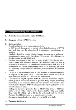 2.24 Pulmonary disease
E. Management of Deep Vein Thrombosis
1. Bed rest with elevation of the leg for 24-48 hours.
2. Analgesia with an NSAID if needed.
3. Anticoagulation:
• Heparinized patient as in pulmonary embolism.
• In DVT heparin therapy can be started when clinical suspicion of DVT is
high and this may be discontinued if subsequent investigations are
negative.
• Warfarin should be started during heparin therapy as in pulmonary
embolism and overlap for 3-7 days. Keep INR between 2.0-3.0. Heparin can
then be stopped provided INR is >2.
• Warfarin is usually given for 3 months after a first DVT (INR 2.0-3.0), and 1
year for those with history of previous DVT. Indefinite treatment may be
indicated after recurrent (>2 episodes) thromboembolism (INR 3.0-4.5). If
unresolvable risk factors are present eg cancer, ATIII deficiency, protein C
& S deficiency, antiphospholipid antibodies, warfarin should be continued
for life.
• The use of SC heparin in treatment of DVT is as safe as continuous heparin.
SC heparin can be given 15000U 12hrly and aPTT taken 6 hrs after SC
injection should be kept at 1.5-2.5 times the control level.
• Low-molecular weight heparins (LMWHs) produce predictable response
when given in fixed doses based on patients' body weight. Labarotory
monitoring is not necessary. They are more effective than adjusted-dose
unfractionated heparin. LMWHs are gradually replacing heparin in the
initial treatment of DVT.
• Nadroparin Ca can be given at a dose of 0.1ml/10 kg (0.1ml = 2,500 AXa
Units) body wt SC bd ( min 0.5ml for those with BW <50kg, max 1ml for
those with BW >90kg ) given SC in the abdominal wall for 10 days.
Warfarin should be instituted as in unfractionated heparin.
• Enoxaparin Na can be given at a dose of 1mg/kg SC twice daily.
4. Thrombolytic therapy:
 