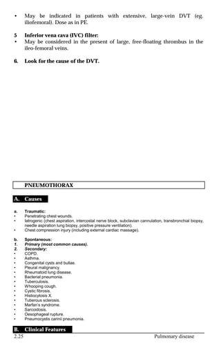 2.25 Pulmonary disease
• May be indicated in patients with extensive, large-vein DVT (eg.
iliofemoral). Dose as in PE.
5 Inferior vena cava (IVC) filter:
• May be considered in the present of large, free-floating thrombus in the
ileo-femoral veins.
6. Look for the cause of the DVT.
PNEUMOTHORAX
A. Causes
a. Traumatic:
• Penetrating chest wounds.
• Iatrogenic (chest aspiration, intercostal nerve block, subclavian cannulation, transbronchial biopsy,
needle aspiration lung biopsy, positive pressure ventilation).
• Chest compression injury (including external cardiac massage).
b. Spontaneous:
1. Primary (most common causes).
2. Secondary:
• COPD.
• Asthma.
• Congenital cysts and bullae.
• Pleural malignancy.
• Rheumatoid lung disease.
• Bacterial pneumonia.
• Tuberculosis.
• Whooping cough.
• Cystic fibrosis.
• Histiocytosis X.
• Tuberous sclerosis.
• Marfan’s syndrome.
• Sarcoidosis.
• Oesophageal rupture.
• Pneumocystis carinii pneumonia.
B. Clinical Features
 