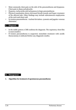 2.26 Pulmonary disease
• Most commonly chest pain on the side of the pneumothorax and dyspnoea.
Chest pain is sharp and pleuritic.
• Dypnoea, tachycardia and tachypnoea in large pneumothorax.
• Physical examination shows decreased breath sounds and hyper-resonance
of the affected side. Other findings may include subcutaneous emphysema
of the neck and chest wall.
• In tension pneumothorax - tracheal deviation, cyanosis and jugular veneous
distension.
C. Diagnosis
• In the stable patient a CXR confirms the diagnosis. The expiratory chest film
is most sensitive.
• If tension pneumothorax is suspected, immediate treatment with needle
thoracostomy is indicated before any diagnostic studies.
D. Management
1. Algorithm for treatment of spontaneous pneumothorax:
 