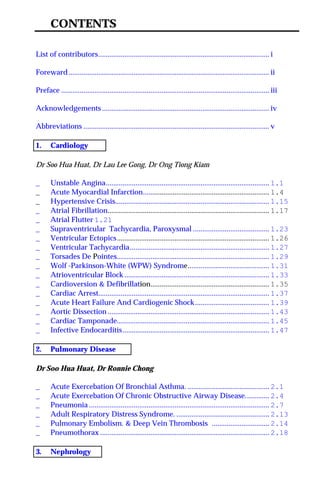CONTENTS
List of contributors............................................................................................ i
Foreward............................................................................................................ ii
Preface ................................................................................................................ iii
Acknowledgements .......................................................................................... iv
Abbreviations .................................................................................................... v
1. Cardiology
Dr Soo Hua Huat, Dr Lau Lee Gong, Dr Ong Tiong Kiam
_ Unstable Angina........................................................................................ 1.1
_ Acute Myocardial Infarction.................................................................... 1.4
_ Hypertensive Crisis................................................................................... 1.15
_ Atrial Fibrillation....................................................................................... 1.17
_ Atrial Flutter 1.21
_ Supraventricular Tachycardia, Paroxysmal ......................................... 1.23
_ Ventricular Ectopics.................................................................................. 1.26
_ Ventricular Tachycardia........................................................................... 1.27
_ Torsades De Pointes.................................................................................. 1.29
_ Wolf -Parkinson-White (WPW) Syndrome............................................ 1.31
_ Atrioventricular Block .............................................................................. 1.33
_ Cardioversion & Defibrillation................................................................ 1.35
_ Cardiac Arrest............................................................................................ 1.37
_ Acute Heart Failure And Cardiogenic Shock........................................ 1.39
_ Aortic Dissection ....................................................................................... 1.43
_ Cardiac Tamponade.................................................................................. 1.45
_ Infective Endocarditis............................................................................... 1.47
2. Pulmonary Disease
Dr Soo Hua Huat, Dr Ronnie Chong
_ Acute Exercebation Of Bronchial Asthma. ............................................ 2.1
_ Acute Exercebation Of Chronic Obstructive Airway Disease............. 2.4
_ Pneumonia ................................................................................................. 2.7
_ Adult Respiratory Distress Syndrome. .................................................. 2.13
_ Pulmonary Embolism. & Deep Vein Thrombosis ............................... 2.14
_ Pneumothorax ........................................................................................... 2.18
3. Nephrology
 