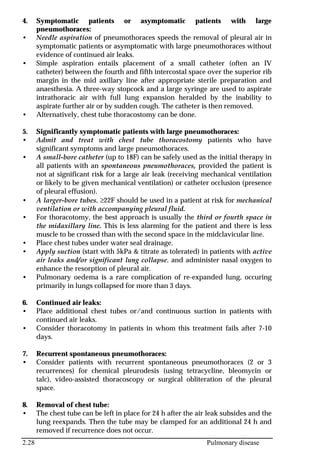 2.28 Pulmonary disease
4. Symptomatic patients or asymptomatic patients with large
pneumothoraces:
• Needle aspiration of pneumothoraces speeds the removal of pleural air in
symptomatic patients or asymptomatic with large pneumothoraces without
evidence of continued air leaks.
• Simple aspiration entails placement of a small catheter (often an IV
catheter) between the fourth and fifth intercostal space over the superior rib
margin in the mid axillary line after appropriate sterile preparation and
anaesthesia. A three-way stopcock and a large syringe are used to aspirate
intrathoracic air with full lung expansion heralded by the inability to
aspirate further air or by sudden cough. The catheter is then removed.
• Alternatively, chest tube thoracostomy can be done.
5. Significantly symptomatic patients with large pneumothoraces:
• Admit and treat with chest tube thoracostomy patients who have
significant symptoms and large pneumothoraces.
• A small-bore catheter (up to 18F) can be safely used as the initial therapy in
all patients with an spontaneous pneumothoraces, provided the patient is
not at significant risk for a large air leak (receiving mechanical ventilation
or likely to be given mechanical ventilation) or catheter occlusion (presence
of pleural effusion).
• A larger-bore tubes, ≥22F should be used in a patient at risk for mechanical
ventilation or with accompanying pleural fluid.
• For thoracotomy, the best approach is usually the third or fourth space in
the midaxillary line. This is less alarming for the patient and there is less
muscle to be crossed than with the second space in the midclavicular line.
• Place chest tubes under water seal drainage.
• Apply suction (start with 5kPa & titrate as tolerated) in patients with active
air leaks and/or significant lung collapse, and administer nasal oxygen to
enhance the resorption of pleural air.
• Pulmonary oedema is a rare complication of re-expanded lung, occuring
primarily in lungs collapsed for more than 3 days.
6. Continued air leaks:
• Place additional chest tubes or/and continuous suction in patients with
continued air leaks.
• Consider thoracotomy in patients in whom this treatment fails after 7-10
days.
7. Recurrent spontaneous pneumothoraces:
• Consider patients with recurrent spontaneous pneumothoraces (2 or 3
recurrences) for chemical pleurodesis (using tetracycline, bleomycin or
talc), video-assisted thoracoscopy or surgical obliteration of the pleural
space.
8. Removal of chest tube:
• The chest tube can be left in place for 24 h after the air leak subsides and the
lung reexpands. Then the tube may be clamped for an additional 24 h and
removed if recurrence does not occur.
 