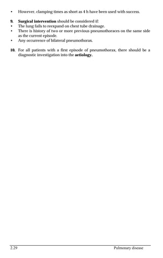 2.29 Pulmonary disease
• However, clamping times as short as 4 h have been used with success.
9. Surgical intervention should be considered if:
• The lung fails to reexpand on chest tube drainage.
• There is history of two or more previous pneumothoraces on the same side
as the current episode.
• Any occurrence of bilateral pneumothorax.
10. For all patients with a first episode of pneumothorax, there should be a
diagnostic investigation into the aetiology.
 