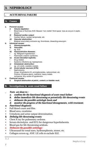 3.1
Nephrolog
y
3. NEPHROLOGY
_ ACUTE RENAL FAILURE
A. Causes
a. Prerenal causes:
i) Volume depletion:
• Blood loss or fluid loss (N.B. Beware “non visible” third space loss as occurs in septic
shock).
ii) Reduced cardiac output:
• Cardiac failure, cardiac tamponade, etc.
iii) Vascular obstruction:
• Bilateral renal artery occlusion eg. thrombosis, dissecting aneurysm.
b. Intrarenal causes:
i) Glomerulonephritis.
ii) Vasculitis:
• eg. SLE.
iii) Vasocontrictive diseases:
• eg. Malignant hypertension.
• Haemolytic-uraemic syndrome.
iv) Acute interstitial nephritis:
• Drug related.
• Systemic infections eg. leptospirosis.
v) Intratubular obstruction:
• eg. uric acids, oxalates crystals.
vi) Acute tubular necrosis (ATN):
• Nephrotoxins:
Drugs: Amphotericin B, aminoglycosides, radiocontrast, etc.
Poisons: Ethylene glycol, methanol, heavy metals.
Ischaemia: Any cause of hypotension.
c. Postrenal causes:
i) Surgical obstruction at pelvic, ureteric or bladder neck.
B. Investigations in acute renal failure
_ Tests are done to :
a. confirm the the functional diagnosis of acute renal failure
b. define immediate life threatening or potentially life threatening events
c. delineate the possible aetiologic basis and
d. monitor the progress of the functional derangements, with treatment.
a. Functional diagnosis:
• Full blood count and film.
• Blood urea, creatinine.
• Urinalysis and urine output determination.
b. Defining life threatening events:
• Chest X ray for pulmonary oedema.
• Serum electrolytes and ECG for dangerous hyperkalaemia.
• Blood gas for life threatening acidosis.
c. Delineate the possible aetiology:
• Ultrasound for renal sizes, hydronephrosis, stones, etc.
• Collagen screen eg. ANF, LE cells to exclude SLE.
 
