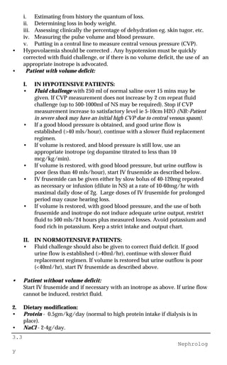 3.3
Nephrolog
y
i. Estimating from history the quantum of loss.
ii. Determining loss in body weight.
iii. Assessing clinically the percentage of dehydration eg. skin tugor, etc.
iv. Measuring the pulse volume and blood pressure.
v. Putting in a central line to measure central venous pressure (CVP).
• Hypovolaemia should be corrected . Any hypotension must be quickly
corrected with fluid challenge, or if there is no volume deficit, the use of an
appropriate inotrope is advocated.
• Patient with volume deficit:
I. IN HYPOTENSIVE PATIENTS:
• Fluid challenge with 250 ml of normal saline over 15 mins may be
given. If CVP measurement does not increase by 2 cm repeat fluid
challenge (up to 500-1000ml of NS may be required). Stop if CVP
measurement increase to satisfactory level ie 5-10cm H2O (NB:-Patient
in severe shock may have an initial high CVP due to central venous spasm).
• If a good blood pressure is obtained, and good urine flow is
established (>40 mls/hour), continue with a slower fluid replacement
regimen.
• If volume is restored, and blood pressure is still low, use an
appropriate inotrope (eg dopamine titrated to less than 10
mcg/kg/min).
• If volume is restored, with good blood pressure, but urine outflow is
poor (less than 40 mls/hour), start IV frusemide as described below.
• IV frusemide can be given either by slow bolus of 40-120mg repeated
as necessary or infusion (dilute in NS) at a rate of 10-60mg/hr with
maximal daily dose of 2g. Large doses of IV frusemide for prolonged
period may cause hearing loss.
• If volume is restored, with good blood pressure, and the use of both
frusemide and inotrope do not induce adequate urine output, restrict
fluid to 500 mls/24 hours plus measured losses. Avoid potassium and
food rich in potassium. Keep a strict intake and output chart.
II. IN NORMOTENSIVE PATIENTS:
• Fluid challenge should also be given to correct fluid deficit. If good
urine flow is established (>40ml/hr), continue with slower fluid
replacement regimen. If volume is restored but urine outflow is poor
(<40ml/hr), start IV frusemide as described above.
• Patient without volume deficit:
Start IV frusemide and if necessary with an inotrope as above. If urine flow
cannot be induced, restrict fluid.
2. Dietary modification:
• Protein - 0.5gm/kg/day (normal to high protein intake if dialysis is in
place).
• NaCl - 2-4g/day.
 