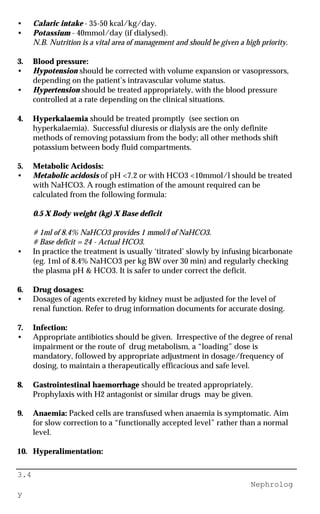 3.4
Nephrolog
y
• Calaric intake - 35-50 kcal/kg/day.
• Potassium - 40mmol/day (if dialysed).
N.B. Nutrition is a vital area of management and should be given a high priority.
3. Blood pressure:
• Hypotension should be corrected with volume expansion or vasopressors,
depending on the patient’s intravascular volume status.
• Hypertension should be treated appropriately, with the blood pressure
controlled at a rate depending on the clinical situations.
4. Hyperkalaemia should be treated promptly (see section on
hyperkalaemia). Successful diuresis or dialysis are the only definite
methods of removing potassium from the body; all other methods shift
potassium between body fluid compartments.
5. Metabolic Acidosis:
• Metabolic acidosis of pH <7.2 or with HCO3 <10mmol/l should be treated
with NaHCO3. A rough estimation of the amount required can be
calculated from the following formula:
0.5 X Body weight (kg) X Base deficit
# 1ml of 8.4% NaHCO3 provides 1 mmol/l of NaHCO3.
# Base deficit = 24 - Actual HCO3.
• In practice the treatment is usually ‘titrated’ slowly by infusing bicarbonate
(eg. 1ml of 8.4% NaHCO3 per kg BW over 30 min) and regularly checking
the plasma pH & HCO3. It is safer to under correct the deficit.
6. Drug dosages:
• Dosages of agents excreted by kidney must be adjusted for the level of
renal function. Refer to drug information documents for accurate dosing.
7. Infection:
• Appropriate antibiotics should be given. Irrespective of the degree of renal
impairment or the route of drug metabolism, a “loading” dose is
mandatory, followed by appropriate adjustment in dosage/frequency of
dosing, to maintain a therapeutically efficacious and safe level.
8. Gastrointestinal haemorrhage should be treated appropriately.
Prophylaxis with H2 antagonist or similar drugs may be given.
9. Anaemia: Packed cells are transfused when anaemia is symptomatic. Aim
for slow correction to a “functionally accepted level” rather than a normal
level.
10. Hyperalimentation:
 
