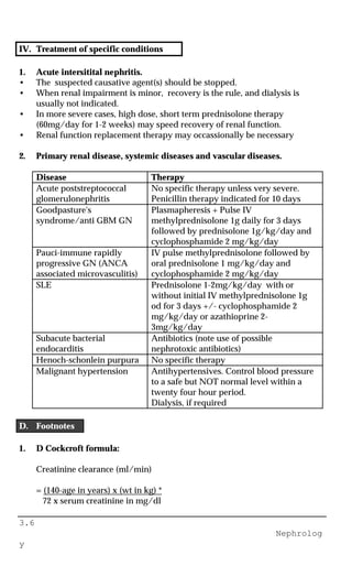 3.6
Nephrolog
y
IV. Treatment of specific conditions
1. Acute intersitital nephritis.
• The suspected causative agent(s) should be stopped.
• When renal impairment is minor, recovery is the rule, and dialysis is
usually not indicated.
• In more severe cases, high dose, short term prednisolone therapy
(60mg/day for 1-2 weeks) may speed recovery of renal function.
• Renal function replacement therapy may occassionally be necessary
2. Primary renal disease, systemic diseases and vascular diseases.
Disease Therapy
Acute poststreptococcal
glomerulonephritis
No specific therapy unless very severe.
Penicillin therapy indicated for 10 days
Goodpasture's
syndrome/anti GBM GN
Plasmapheresis + Pulse IV
methylprednisolone 1g daily for 3 days
followed by prednisolone 1g/kg/day and
cyclophosphamide 2 mg/kg/day
Pauci-immune rapidly
progressive GN (ANCA
associated microvasculitis)
IV pulse methylprednisolone followed by
oral prednisolone 1 mg/kg/day and
cyclophosphamide 2 mg/kg/day
SLE Prednisolone 1-2mg/kg/day with or
without initial IV methylprednisolone 1g
od for 3 days +/- cyclophosphamide 2
mg/kg/day or azathioprine 2-
3mg/kg/day
Subacute bacterial
endocarditis
Antibiotics (note use of possible
nephrotoxic antibiotics)
Henoch-schonlein purpura No specific therapy
Malignant hypertension Antihypertensives. Control blood pressure
to a safe but NOT normal level within a
twenty four hour period.
Dialysis, if required
D. Footnotes
1. D Cockcroft formula:
Creatinine clearance (ml/min)
= (140-age in years) x (wt in kg) *
72 x serum creatinine in mg/dl
 