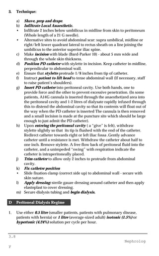 3.8
Nephrolog
y
3. Technique:
a) Shave, prep and drape.
b) Infiltrate Local Anaesthetic.
• Infiltrate 2 inches below umbilicus in midline from skin to peritoneum
(Whole length of a 21 G needle).
• Alternative sites to avoid abdominal scar: supra umbilical, midline or
right/left lower quadrant lateral to rectus sheath on a line joining the
umbilicus to the anterior superior iliac spine.
c) Make incision with blade (Bard-Parker 10) - about 5 mm wide and
through the whole skin thickness.
d) Position PD catheter with stylette in incision. Keep catheter in midline,
perpendicular to abdominal wall.
e) Ensure that stylette protrude 1/8 inches from tip of catheter.
f) Instruct patient to lift head to tense abdominal wall (If necessary, staff
to raise patient’s shoulders).
g) Insert PD catheter into peritoneal cavity. Use both hands, one to
provide force and the other to prevent excessive penetration. (In some
patients, A14G cannula is inserted through the anaesthetized area into
the peritoneal cavity and 1-2 litres of dialysate rapidly infused through
this to distend the abdominal cavity so that its contents will float out of
the way when the PD catheter is inserted The cannula is then removed
and a small incision is made at the puncture site which should be large
enough to just admit the PD catheter).
h) Upon entering the peritoneal cavity ( a “give” is felt), withdraw
stylette slightly so that its tip is flushed with the end of the catheter.
Redirect catheter towards right or left iliac fossa .Gently advance
catheter until a resistance is met. Withdraw the catheter about half to
one inch. Remove stylette. A free flow back of peritoneal fluid into the
catheter, and a unimpeded “swing” with respiration indicate the
catheter is intraperitoneally placed.
j) Trim catheter to allow only 2 inches to protrude from abdominal
cavity.
k) Fix catheter position
• Slide fixation clamp (correct side up) to abdominal wall - secure with
skin suture.
l) Apply dressing: sterile gauze dressing around catheter and then apply
elastoplast to cover dressing.
m) Secure dialysis tubing and begin dialysis.
D Peritoneal Dialysis Regime
1. Use either 0.5 litre (smaller patients, patients with pulmonary disease,
patients with hernia) or 1 litre (average-sized adult) isotonic (1.5%) or
hypertonic (4.24%) solution per cycle per hour.
 