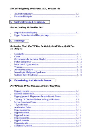 Dr Chew Peng Hong, Dr Soo Hua Huat, Dr Clare Tan
_ Acute Renal Failure.................................................................................3.1
_ Peritoneal Dialysis ..................................................................................3.6
4. Gastroenterology & Hepatology
Dr Lau Lee Gong, Dr Soo Hua Huat
_ Hepatic Encephalopathy ........................................................................4.1
_ Upper Gastrointestinal Haemorrhage..................................................
5. Neurology
Dr Soo Hua Huat, Prof CT Tan, Dr KJ Goh, Dr NK Chew, Dr KS Tan,
Mr Ching HS
_ Meningitis ................................................................................................. 5.1
_ Coma .......................................................................................................... 5.7
_ Cerebrovascular Accident (Stroke) ......................................................... 5.11
_ Status Epilepticus ..................................................................................... 5.19
_ Intracranial Hypertension........................................................................ 5.21
_ Tetanus ....................................................................................................... 5.23
_ Alcohol Withdrawal ................................................................................ 5.26
_ Neuroleptic Malignant Syndrome .......................................................... 5.28
_ Guillain-Barre Syndrome......................................................................... 5.30
6. Endocrinology And Metabolic Disease
Prof SP Chan, Dr Soo Hua Huat, Dr Chew Peng Hong
_ Hypoglycaemia .......................................................................................6.1
_ Diabetic Ketoacidosis..............................................................................6.2
_ Hyperglycaemic Hyperosmolarnon-Ketotic Coma............................6.5
_ Therapy Of Diabetes Melitus In Surgical Patients..............................6.6
_ Myxoedematous Coma...........................................................................6.8
_ Thyroid Strom..........................................................................................6.1
_ Addisonian Crisis....................................................................................6.12
_ Hypernatraemia ......................................................................................6.15
_ Hyponatraemia........................................................................................6.17
_ Hypercalcaemia.......................................................................................6.19
_ Hypocalcaemia ........................................................................................6.22
_ Hyperkalaemia ........................................................................................6.25
_ Hypokalaemia .........................................................................................6.27
_ Metabolic Acidosis..................................................................................6.29
 