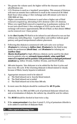 3.9
Nephrolog
y
• The greater the volume used, the higher will be the clearance and the
ultrafiltration rate.
• 1.5% Dextrose is used as a 'standard' prescription. This amount of dextrose
will exert an osmotic force sufficient to result in the removal of 50-150ml
fluid/hour when using a 1-liter exchange and a 60-minute cycle time ie
1200-3600 ml/day.
• Higher concentrations of dextrose is used when a higher rate of fluid
removal is required eg. alternating 4.25% dextrose with 1.5% dextrose.
• When very rapid fluid removal is required eg. in pulmonary oedema. 2-3
in-out (zero dwell time) 1-litre exchanges of 4.25% can be used. Each
exchange will remove approximately 300 ml of fluid, so that almost 1000ml
can be removed over 1 hour period.
2. In the first 3 cycles, PD fluid is to be infused in and allowed to run out fast
without any indwelling time. A quick inflow and outflow indicate good
patency and good intraperitoneal catheter placement.
3. Following this dialysis is commenced with each cylce over an hour:
• 10 minutes for infusing in (inflow time), 20 minutes for the fluid to stay
inside the peritoneum (dwell time), and 30 minutes for infusing out
(outflow time).
• Shorter dwell period for high-efficiency dialysis can be used for the short
term in patients who are extremely hypercatabolic, when rapid fluid
removal is required and for patients with peritonitis or damaged peritoneal
membrane eg. Inflow 10 mins, Outflow 10 mins, and Dwell 10 mins.
4. 500 units heparin/ litre dialysate is to be added for the first 4 cycles and
into every 4th cycle. If the returning dialysate is blood stained or cloudy
because of fibrin, hourly heparin is indicated.
5. Appropriate measures need to be taken if:
a) The fluid infused out is heavily blood stained.
b) The fluid infused out is turbid.
c) The fluid infused out is less than 500 mls.
6. In most cases the dialysis should be continued for 48-72 cycles.
7. Routinely, the 1st, 20th and 40th cycle of peritoneal dialysate infused out,
and, at termination of dialysis, the catheter tip, should be sent for culture.
8. The BUSE should be checked at least twice a day.
9. If the serum potassium is less than 4 mmol/L, 0.3 g of potassium chloride is
to be added to each litre of dialysate fluid.
E Other aspects of Nursing Care.
 