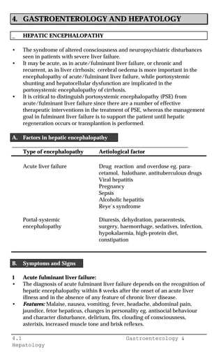 4.1 Gastroenterology &
Hepatology
4. GASTROENTEROLOGY AND HEPATOLOGY
_ HEPATIC ENCEPHALOPATHY
• The syndrome of altered consciousness and neuropsychiatric disturbances
seen in patients with severe liver failure.
• It may be acute, as in acute/fulminant liver failure, or chronic and
recurrent, as in liver cirrhosis; cerebral oedema is more important in the
encephalopathy of acute/fulminant liver failure, while portosystemic
shunting and hepatocellular dysfunction are implicated in the
portosystemic encephalopathy of cirrhosis.
• It is critical to distinguish portosystemic encephalopathy (PSE) from
acute/fulminant liver failure since there are a number of effective
therapeutic interventions in the treatment of PSE, whereas the management
goal in fulminant liver failure is to support the patient until hepatic
regeneration occurs or transplantion is performed.
A. Factors in hepatic encephalopathy
________________________________________________________________
Type of encephalopathy Aetiological factor
Acute liver failure Drug reaction and overdose eg. para-
cetamol, halothane, antituberculous drugs
Viral hepatitis
Pregnancy
Sepsis
Alcoholic hepatitis
Reye`s syndrome
Portal-systemic Diuresis, dehydration, paracentesis,
encephalopathy surgery, haemorrhage, sedatives, infection,
hypokalaemia, high-protein diet,
constipation
B. Symptoms and Signs
1 Acute fulminant liver failure:
• The diagnosis of acute fulminant liver failure depends on the recognition of
hepatic encephalopathy within 8 weeks after the onset of an acute liver
illness and in the absence of any feature of chronic liver disease.
• Features: Malaise, nausea, vomiting, fever, headache, abdominal pain,
jaundice, fetor hepaticus, changes in personality eg. antisocial behaviour
and character disturbance, delirium, fits, clouding of consciousness,
asterixis, increased muscle tone and brisk reflexes.
 