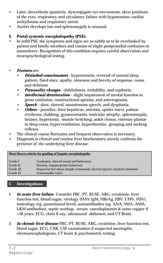 4.2 Gastroenterology &
Hepatology
• Later, decerebrate spasticity, dysconjugate eye movements, skew positions
of the eyes, respiratory and circulatory failure with hypotension, cardiac
arrhythmias and respiratory arrest.
• Ascites develops late and splenomegaly is unusual.
2. Portal systemic encephalopathy (PSE):
• In mild PSE, the symptoms and signs are so subtle as to be overlooked by
patient and family members and consist of slight postprandial confusion or
somnolence. Recognition of this condition requires careful observation and
neuropsychological testing.
• Features are:
• Disturbed consciousness - hypersomnia, reversal of normal sleep
pattern, fixed stare, apathy, slowness and brevity of response, coma,
and delirium.
• Personality changes - childishness, irritability, and euphoria.
• Intellectual deterioration – slight impairment of mental function to
gross confusion, constructional apraxia, and astereognosis.
• Speech – slow, slurred, monotonous speech, and dysphasia.
• Others – jaundice, fetor hepaticus, asterixis, spider naevi, palmar
erythema, clubbing, gynaecomastia, testicular atrophy, splenomegaly,
bruises, hypertonia, muscle twitching, ankle clonus, extensor plantar
in deep coma, hyperventilation, hyperthermia, grasping and sucking
reflexes.
• The clinical course fluctuates and frequent observation is necessary.
• Diagnosis is clinical and routine liver biochemistry merely confirms the
presence of the underlying liver disease.
West Haven criteria for grading of hepatic encephalopathy
Grade I Confusion, altered mood and behaviour
Grade II Drowsy, inappropriate behaviour
Grade III Stuporose but obeys simple commands; slurred speech, marked confusion
Grade IV Unarousable coma
C Investigations
1. In acute liver failure: Consider FBC, PT, BUSE, ABG, creatinine, liver
function test, blood sugar, virology (HAV IgM, HBsAg, EBV, CMV, HSV),
toxicology (eg. paracetamol level), autoantibodies (eg. ANA, SMA, AMA,
LKM antibodies), septic workup, serum caeruloplasmin & urine copper if
<50 years, ECG, chest X-ray, ultrasound abdomen, and CT Brain.
2. In chronic liver disease: FBC, PT, BUSE, ABG, creatinine, liver function test,
blood sugar, ECG, CXR, CSF examination if suspected meningitis,
electroencephalogram, CT brain & psychometric testing.
 