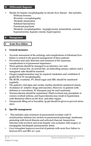 4.3 Gastroenterology &
Hepatology
D Differential diagnosis
• Mainly for hepatic encephalopathy in chronic liver disease - this includes:
Delirium tremens
Wernicke`s encephalopathy
Alcoholic intoxication
Subdural haematoma
Functional psychosis
Metabolic encephalopathies - hypoglycaemia, ketoacidosis, uraemia,
hyponatraemia, hypoxia/anoxia, hypercapnoea
E. Management
I. Acute liver failure
1. General measures:
• Accurate assessment of the aetiology and complications of fulminant liver
failure is central to the general management of these patients.
• Prevention and early detection and treatment of the numerous
complications is of paramount importance.
• These patients should be managed in an intensive care unit.
• A central venous line, an arterial line, an indwelling urinary catheter and a
nasogastric tube should be inserted.
• Oxygen supplementation may be required; intubation and ventilation if
grades III or IV encephalopathy.
• Hb, BUSE, creatinine, PT, blood sugar and ABG should be monitored
regularly.
• The patient's vital signs and cardiac rhythm should be monitored closely.
• Avoidance of sedative drugs and narcotics. However, in patients with
delirium or convulsions, IV diazepam may be used cautiously.
• Normovolaemia should be maintained. Fluid overload may precipitate or
worsen cerebral oedema, and hypovolaemia may result in hypotension
with disastrous effects on the liver, and other organs.
• Omeprazole 40mg od or Sucralfate 1g qid should be given to prevent stress
ulcer.
2. Specific management:
• This includes early treatment of paracetamol overdose with N-
acetylcysteine infusion (see section on paracetamol poisoning), mushroom
poisoning with forced diuresis and activated charcoal, herpesvirus
infection with acyclovir and acute hepatic vein occlusion with surgery or
transjugular intrahepatic portosystemic shunt.
• Liver transplant improves survival of patients with acute liver failure to
between 65% and 90% at 1 year.
 