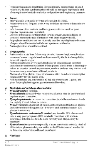 4.5 Gastroenterology &
Hepatology
• Hypoxaemia can also result from intrapulmonary haemorrhage or adult
respiratory distress syndrome; these should be managed expectantly and
often require mechanical ventilation and positive end-expiratory pressure.
e. Sepsis:
• Many patients with acute liver failure succumb to sepsis .
• Frequent cultures, frequent chest X-ray and close attention to line sites are
required.
• Infections are often bacterial and both gram-positive as well as gram
negative organisms are important.
• Selective intestinal decontamination (oral neomycin, matronidazole or
lactulose) reduces the risk of infection with gram-negative bacilli.
• Prophylactic antibiotics are not routinely used but any slightest indication
of sepsis should be treated with broad spectrum antibiotics.
• Aminoglycosides should be avoided.
f. Coagulopathy:
• Patients with acute liver failure may develop haemorrhagic complications
because of severe coagulation disorders caused by the lack of coagulation
factors of hepatic origin.
• Prothrombin time is a very useful indicator of prognosis and therefore
should not be corrected with fresh frozen plasma unless there is bleeding or
before an invasive procedure; moreover, cerebral oedema may worsen with
the unnecessary transfusion of blood products.
• Abnormal or low platelet concentrations are often found and consumptive
coagulopathy (DIVC) is also seen.
• Acid suppresants (eg. omeprazole 40 mg od) or sucralfate (1 g qid) are
given for prophylaxis against gastrointestinal bleeding
g. Electrolyte and metabolic abnormalities:
• Hyponatraemia is common.
• Hypokalaemia associated with respiratory alkalosis may be profound and
requires urgent correction.
• Hypophosphataemia can occur but correction should be cautious as levels
rise rapidly if renal failure develops.
• Hypoglycaemia is a hallmark of fulminant liver failure; thus blood glucose
should be monitored regularly(4 – 6-hourly) and administration of 10%
glucose is necessary.
• Hyperlactataemia and metabolic acidosis are found in 30% of cases and
have a very poor prognosis (10% survival); correction with sodium
bicarbonate infusion needs to be done carefully and dialysis may be
necessary.
• Hypocalcaemia may occur (especially if acute pancreatitis occurs); 10 ml of
10% calcium gluconate daily are added to the IV infusion and another 10
ml for every unit of citrated blood transfused.
h. Nutrition:
 
