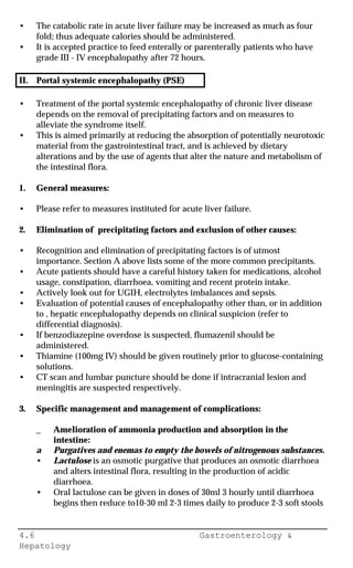 4.6 Gastroenterology &
Hepatology
• The catabolic rate in acute liver failure may be increased as much as four
fold; thus adequate calories should be administered.
• It is accepted practice to feed enterally or parenterally patients who have
grade III - IV encephalopathy after 72 hours.
II. Portal systemic encephalopathy (PSE)
• Treatment of the portal systemic encephalopathy of chronic liver disease
depends on the removal of precipitating factors and on measures to
alleviate the syndrome itself.
• This is aimed primarily at reducing the absorption of potentially neurotoxic
material from the gastrointestinal tract, and is achieved by dietary
alterations and by the use of agents that alter the nature and metabolism of
the intestinal flora.
1. General measures:
• Please refer to measures instituted for acute liver failure.
2. Elimination of precipitating factors and exclusion of other causes:
• Recognition and elimination of precipitating factors is of utmost
importance. Section A above lists some of the more common precipitants.
• Acute patients should have a careful history taken for medications, alcohol
usage, constipation, diarrhoea, vomiting and recent protein intake.
• Actively look out for UGIH, electrolytes imbalances and sepsis.
• Evaluation of potential causes of encephalopathy other than, or in addition
to , hepatic encephalopathy depends on clinical suspicion (refer to
differential diagnosis).
• If benzodiazepine overdose is suspected, flumazenil should be
administered.
• Thiamine (100mg IV) should be given routinely prior to glucose-containing
solutions.
• CT scan and lumbar puncture should be done if intracranial lesion and
meningitis are suspected respectively.
3. Specific management and management of complications:
_ Amelioration of ammonia production and absorption in the
intestine:
a Purgatives and enemas to empty the bowels of nitrogenous substances.
• Lactulose is an osmotic purgative that produces an osmotic diarrhoea
and alters intestinal flora, resulting in the production of acidic
diarrhoea.
• Oral lactulose can be given in doses of 30ml 3 hourly until diarrhoea
begins then reduce to10-30 ml 2-3 times daily to produce 2-3 soft stools
 