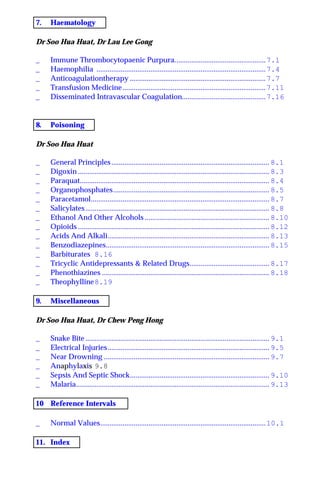 7. Haematology
Dr Soo Hua Huat, Dr Lau Lee Gong
_ Immune Thrombocytopaenic Purpura.................................................7.1
_ Haemophilia ...........................................................................................7.4
_ Anticoagulationtherapy .........................................................................7.7
_ Transfusion Medicine.............................................................................7.11
_ Disseminated Intravascular Coagulation.............................................7.16
8. Poisoning
Dr Soo Hua Huat
_ General Principles..................................................................................... 8.1
_ Digoxin ....................................................................................................... 8.3
_ Paraquat...................................................................................................... 8.4
_ Organophosphates.................................................................................... 8.5
_ Paracetamol................................................................................................ 8.7
_ Salicylates................................................................................................... 8.8
_ Ethanol And Other Alcohols ................................................................... 8.10
_ Opioids ....................................................................................................... 8.12
_ Acids And Alkali....................................................................................... 8.13
_ Benzodiazepines........................................................................................ 8.15
_ Barbiturates 8.16
_ Tricyclic Antidepressants & Related Drugs........................................... 8.17
_ Phenothiazines .......................................................................................... 8.18
_ Theophylline8.19
9. Miscellaneous
Dr Soo Hua Huat, Dr Chew Peng Hong
_ Snake Bite................................................................................................... 9.1
_ Electrical Injuries....................................................................................... 9.5
_ Near Drowning ......................................................................................... 9.7
_ Anaphylaxis 9.8
_ Sepsis And Septic Shock........................................................................... 9.10
_ Malaria........................................................................................................ 9.13
10 Reference Intervals
_ Normal Values.........................................................................................10.1
11. Index
 