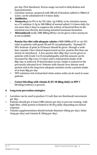 4.7 Gastroenterology &
Hepatology
per day (Not diarrhoea). Excess usage can lead to dehydration and
hypernatraemia.
• Lactulose enemas, prepared with 300 ml of lactulose added to 700ml of
water, can be administered 2-4 times daily.
b Antibiotics:
• Neomycin given PO or by NG tube, 1g 4-6hrly or by retention enema,
as a 1% solution (1-2g in 100-200ml of normal saline) 2-4 times daily for
not more than 5 days to suppress the acitivty of bacterial flora in the
intestinal tract thereby decreasing intestinal ammonia formation.
• Metronidazole orally (200-400mg 8hrly) can be given when neomycin
is not available.
_ Protein-free diet with adequate calories (1600-2000kcal IV or via NG
tube) in patients with grade III and IV encephalopathy. Example IV
20% dextrose (4 pints in 24 hours) should be given through a wide-
bore cannula. Once clinical improvement occurs, protein diet than can
slowly be introduced. A low-protein diet (20g/day) can be given to
patients with Grade I or II encephalopathy and this amount can be
increased by 10g every 3-4 days until a total protein intake of 40-
60g/day is achieved. If deterioration occurs, intake is reduced to the
previously tolerated level. Patients with chronic liver disease need
protein and in the long term adequate nutrition needs a protein intake
of at least 40g per day
• TPN solutions rich in branched-chain amino acids can be used in some
patients.
_ Correct bleeding with vitamin K (IV 10-30mg daily) or FFP if
bleeding tendency is present.
4. Long-term prevention strategies:
• Lactulose can be used to produce 2-3 soft (but not diarrhoeal) movements
per day.
• Patients should get at least 2,000 calories per day to prevent wasting, with
high fiber, while protein is limited to 20-50 g daily depending on clinical
response.
• Vitamin supplementation should include thiamine (50mg per day), folate
(5mg per day) and vitamin K (10mg per day).
 