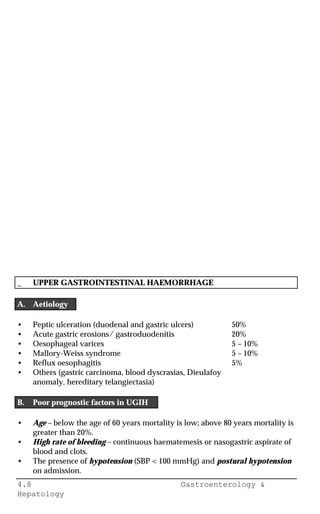 4.8 Gastroenterology &
Hepatology
_ UPPER GASTROINTESTINAL HAEMORRHAGE
A. Aetiology
• Peptic ulceration (duodenal and gastric ulcers) 50%
• Acute gastric erosions/ gastroduodenitis 20%
• Oesophageal varices 5 – 10%
• Mallory-Weiss syndrome 5 – 10%
• Reflux oesophagitis 5%
• Others (gastric carcinoma, blood dyscrasias, Dieulafoy
anomaly, hereditary telangiectasia)
B. Poor prognostic factors in UGIH
• Age – below the age of 60 years mortality is low; above 80 years mortality is
greater than 20%.
• High rate of bleeding – continuous haematemesis or nasogastric aspirate of
blood and clots.
• The presence of hypotension (SBP < 100 mmHg) and postural hypotension
on admission.
 