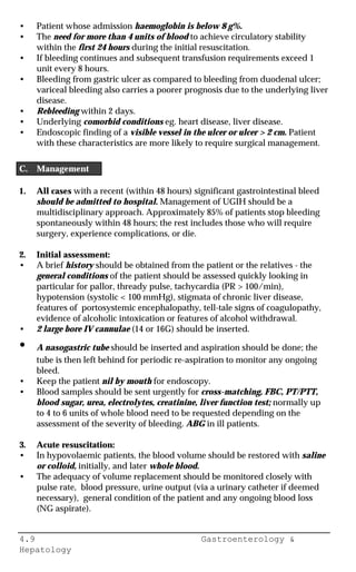 4.9 Gastroenterology &
Hepatology
• Patient whose admission haemoglobin is below 8 g%.
• The need for more than 4 units of blood to achieve circulatory stability
within the first 24 hours during the initial resuscitation.
• If bleeding continues and subsequent transfusion requirements exceed 1
unit every 8 hours.
• Bleeding from gastric ulcer as compared to bleeding from duodenal ulcer;
variceal bleeding also carries a poorer prognosis due to the underlying liver
disease.
• Rebleeding within 2 days.
• Underlying comorbid conditions eg. heart disease, liver disease.
• Endoscopic finding of a visible vessel in the ulcer or ulcer > 2 cm. Patient
with these characteristics are more likely to require surgical management.
C. Management
1. All cases with a recent (within 48 hours) significant gastrointestinal bleed
should be admitted to hospital. Management of UGIH should be a
multidisciplinary approach. Approximately 85% of patients stop bleeding
spontaneously within 48 hours; the rest includes those who will require
surgery, experience complications, or die.
2. Initial assessment:
• A brief history should be obtained from the patient or the relatives - the
general conditions of the patient should be assessed quickly looking in
particular for pallor, thready pulse, tachycardia (PR > 100/min),
hypotension (systolic < 100 mmHg), stigmata of chronic liver disease,
features of portosystemic encephalopathy, tell-tale signs of coagulopathy,
evidence of alcoholic intoxication or features of alcohol withdrawal.
• 2 large bore IV cannulae (14 or 16G) should be inserted.
• A nasogastric tube should be inserted and aspiration should be done; the
tube is then left behind for periodic re-aspiration to monitor any ongoing
bleed.
• Keep the patient nil by mouth for endoscopy.
• Blood samples should be sent urgently for cross-matching, FBC, PT/PTT,
blood sugar, urea, electrolytes, creatinine, liver function test; normally up
to 4 to 6 units of whole blood need to be requested depending on the
assessment of the severity of bleeding. ABG in ill patients.
3. Acute resuscitation:
• In hypovolaemic patients, the blood volume should be restored with saline
or colloid, initially, and later whole blood.
• The adequacy of volume replacement should be monitored closely with
pulse rate, blood pressure, urine output (via a urinary catheter if deemed
necessary), general condition of the patient and any ongoing blood loss
(NG aspirate).
 