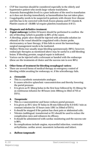 4.10 Gastroenterology &
Hepatology
• CVP line insertion should be considered especially in the elderly and
hypotensive patient who needs large volume transfusion.
• Anaemia (haemoglobin level) is a poor indicator of the need to transfusion
as it does not develop immediately as haemodilution has not taken place.
• Coagulopathy needs to be suspected in patients with chronic liver disease
and this has to be corrected with fresh frozen plasma and IV vitamin K.
Platelet counts of <50,000/ul require platelets transfusion (4-8 U).
4. Diagnosis and definitive treatment:
• Urgent endoscopy (within 24 hours) should be performed to confirm the
site of bleeding (which is possible in 80% of the cases).
• A bleeding peptic ulcer should be injected with adrenalin solution (or
ethanol) or the vessel should be coagulated with a heater probe,
electrocautery or laser therapy; if this fails to arrest the haemorrhage,
surgical management needs to be instituted.
• Mallory-Weiss tear usually stops bleeding spontaneously (90%); however,
endoscopic therapies as mentioned above may be useful in a still bleeding
lesion. If bleeding persists, surgical repair is indicated.
• Varices can be injected with a sclerosant or banded with the endoscope
(these are the treatments of choice and the success rate is over 80%)
5. Other forms of treatment for bleeding oesophageal varices:
• There are several forms of medical therapy as emergency control of
bleeding whilst awaiting for endoscopy or, if the sclerotherapy fails.
a. Octreotide:
• This is a synthetic somatostatin analogue.
• It causes selective splanchnic vasoconstriction and thereby lowering
the portal pressure.
• It is given as IV 50mcg bolus in the first hour followed by 25-50mcg/hr
as continuous infusion for 48 hours (mix 500mcg in 50ml of NS or
D5%).
b. Vasopressin:
• This is a vasoconstrictor and hence reduces portal pressure.
• It is given as 20 U slow IV bolus in 20 min followed by 0.3-0.6U/min as
constant infusion for 12 hours (mix 120U in 250ml of D5%).
• It should be stopped if the patient has chest pain or abdominal colic.
• Nitrates (sublingual, transdermal or IV) should be used to reduce the
complication rates and enhances its efficacy.
• It should be administered with cardiac monitoring and the success rate
is 80%.
• Its complications include angina, myocardial infarction, ventricular
arrhythmias, cardiac arrest, mesenteric ischaemia and infarct.
c. Balloon tamponade:
 