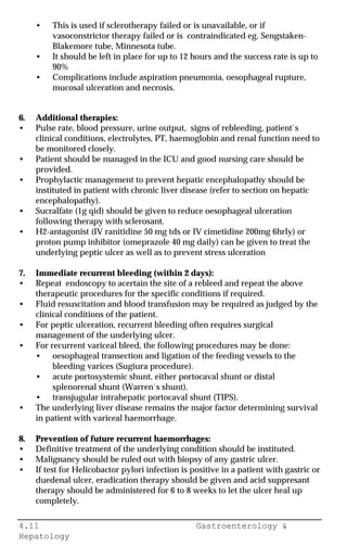 4.11 Gastroenterology &
Hepatology
• This is used if sclerotherapy failed or is unavailable, or if
vasoconstrictor therapy failed or is contraindicated eg. Sengstaken-
Blakemore tube, Minnesota tube.
• It should be left in place for up to 12 hours and the success rate is up to
90%
• Complications include aspiration pneumonia, oesophageal rupture,
mucosal ulceration and necrosis.
6. Additional therapies:
• Pulse rate, blood pressure, urine output, signs of rebleeding, patient`s
clinical conditions, electrolytes, PT, haemoglobin and renal function need to
be monitored closely.
• Patient should be managed in the ICU and good nursing care should be
provided.
• Prophylactic management to prevent hepatic encephalopathy should be
instituted in patient with chronic liver disease (refer to section on hepatic
encephalopathy).
• Sucralfate (1g qid) should be given to reduce oesophageal ulceration
following therapy with sclerosant.
• H2-antagonist (IV ranitidine 50 mg tds or IV cimetidine 200mg 6hrly) or
proton pump inhibitor (omeprazole 40 mg daily) can be given to treat the
underlying peptic ulcer as well as to prevent stress ulceration
7. Immediate recurrent bleeding (within 2 days):
• Repeat endoscopy to acertain the site of a rebleed and repeat the above
therapeutic procedures for the specific conditions if required.
• Fluid resuscitation and blood transfusion may be required as judged by the
clinical conditions of the patient.
• For peptic ulceration, recurrent bleeding often requires surgical
management of the underlying ulcer.
• For recurrent variceal bleed, the following procedures may be done:
• oesophageal transection and ligation of the feeding vessels to the
bleeding varices (Sugiura procedure).
• acute portosystemic shunt, either portocaval shunt or distal
splenorenal shunt (Warren`s shunt).
• transjugular intrahepatic portocaval shunt (TIPS).
• The underlying liver disease remains the major factor determining survival
in patient with variceal haemorrhage.
8. Prevention of future recurrent haemorrhages:
• Definitive treatment of the underlying condition should be instituted.
• Malignancy should be ruled out with biopsy of any gastric ulcer.
• If test for Helicobactor pylori infection is positive in a patient with gastric or
duedenal ulcer, eradication therapy should be given and acid suppresant
therapy should be administered for 6 to 8 weeks to let the ulcer heal up
completely.
 