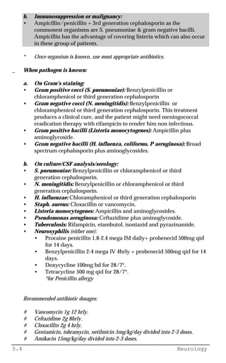 5.4 Neurology
b. Immunosuppression or malignancy:
• Ampicillin/penicillin + 3rd generation cephalosporin as the
commonest organisms are S. pneumoniae & gram negative bacilli.
Ampicillin has the advantage of covering listeria which can also occur
in these group of patients.
* Once organism is known, use most appropriate antibiotics.
_ When pathogen is known:
a. On Gram's staining:
• Gram positive cocci (S. pneumoniae): Benzylpenicillin or
chloramphenicol or third generation cephalosporin
• Gram negative cocci (N. meningitidis): Benzylpenicillin or
chloramphenicol or third generation cephalosporin. This treatment
produces a clinical cure, and the patient might need meningococcal
eradication therapy with rifampicin to render him non infectious.
• Gram positive bacilli (Listeria monocytogenes): Ampicillin plus
aminoglycoside.
• Gram negative bacilli (H. influenza, coliforms, P aeruginosa): Broad
spectrum cephalosporin plus aminoglycosides.
b. On culture/CSF analysis/serology:
• S. pneumoniae: Benzylpenicillin or chloramphenicol or third
generation cephalosporin.
• N. meningitidis: Benzylpenicillin or chloramphenicol or third
generation cephalosporin.
• H. influenzae: Chloramphenicol or third generation cephalosporin
• Staph. aureus: Cloxacillin or vancomycin.
• Listeria monocytogenes: Ampicillin and aminoglycosides.
• Pseudomonas aeruginosa: Ceftazidime plus aminoglycoside.
• Tuberculosis: Rifampicin, etambutol, isoniazid and pyrazinamide.
• Neurosyphilis (either one):
• Procaine penicillin 1.8-2.4 mega IM daily+ probenecid 500mg qid
for 14 days.
• Benzylpenicillin 2-4 mega IV 4hrly + probenecid 500mg qid for 14
days.
• Doxycycline 100mg bd for 28/7*.
• Tetracycline 500 mg qid for 28/7*.
*for Penicillin allergy
Recommended antibiotic dosages:
# Vancomycin 1g 12 hrly.
# Ceftazidime 2g 8hrly.
# Cloxacillin 2g 4 hrly.
# Gentamicin, tobramycin, netilmicin 5mg/kg/day divided into 2-3 doses.
# Amikacin 15mg/kg/day divided into 2-3 doses.
 