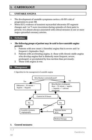 1.1
Cardiolo
gy
1. CARDIOLOGY
_ UNSTABLE ANGINA
• The development of unstable symptoms carries a 10-20% risk of
progression to acute MI.
• When ECG evidence of transient myocardial ishcaemia (ST-segment
changes and /or T-wave inversions during episodes of chest pain) is
present, it is almost always associated with critical stenoses in one or more
major epicardial coronary arteries.
A. Definition
• The following groups of patient may be said to have unstable angina
pectoris:
1. Patients with new onset (<2months) angina that is severe and/or
frequent (>3episodes/day);
2. Patients with accelerating angina, ie. those with chronic stable angina
who develop angina that is distinctly more frequent, severe,
prolonged, or precipitated by less exertion than previously;
3. Those with angina at rest.
B. Management
# Algorithm for the management of unstable angina
Beta-blocker contraindicated?
Diltiazem + IV nitrate +
Aspirin + Heparin
Beta-blocker at adequate
dose + IV nitrate + aspirin
+ heparin +/- calcium
antagonist
Control in 24 hours
Consider coronary
angiography
Exercise Stress
ECG
No Yes
Medical therapy
Yes No
Risk factors +
+
-
1. General measures:
 