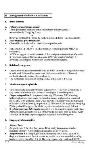 5.6 Neurology
II Management of other CNS infections
1. Brain abscess:
a. Primary or contiguous source:
• Third generation cephalosporin (cefotaxime or ceftriaxone) +
metronidazole 7.5mg/kg 6 hrly
or
Benzylpenicillin 20-24 mega IV daily in divided doses + metronidazole.
b. Post-surgical, post traumatic:
• Cloxacillin 2g 4hrly + third generation cephalosporin
or
• Vancomycin 1g 12 hrly + third generation cephalosporin (if MRSA is
suspected)
# If CT scan suggest cerebritis, abscess <2.5cm and patient is neurologically stable
& conscious, start antibiotics and observe. Otherwise surgical drainage is
necessary. Neurological deterioration usually mandates surgery.
2. Subdural empyema:
• Urgent neurosurgical referral should be done. Immediate surgical drainage
is indicated, followed by a course of high-dose antibiotics. Choice of
antibiotics is as in primary brain abscess.
• The customary duration of postoperative antibiotics is 3 weeks.
3. Viral meningoencephalitis:
• Viral meningitis is usually treated supportively. However, when there is
any doubt, antibiotics as in bacterial meningitis should be given.
• Herpes encephalitis: In suspected cases (eg. CT scan or MRI showing
inflammation and oedema in the inferior frontal and anterior temporal
lobes, EEG with periodic sharp wave activity temporally on a background
of focal or diffuse slowing, or positive CSF herpes PCR), acyclovir 10mg/kg
IV 8hrly should be given for 10-14 days (reduce dose in renal failure).
• If cytomegalovirus infection is suspected (eg. in renal transplant patients or
AIDS patients), gangciclovir 2.5-5.0mg/kg IV (infused over 60 mins) every
8hrly for 14-28 days depending upon response, should be given.
4. Cryptococcal meningitis:
_ Normal host:
• Amphotericin B IV plus flucytosine IV or orally is recommended as
standard therapy. Amphotericin B can also be given alone.
• Amphotericin B 0.25mg/kg IV daily increasing to 0.7-1mg/kg over 3-4
days and is continued for 4-6 weeks, or until a minimum total dose of 1g
has been given (usually 1.5-2 g). Therapy is generally continued if CSF
 