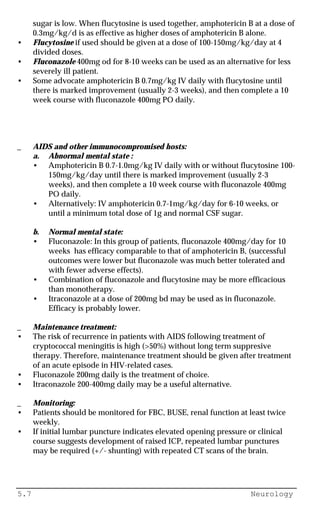 5.7 Neurology
sugar is low. When flucytosine is used together, amphotericin B at a dose of
0.3mg/kg/d is as effective as higher doses of amphotericin B alone.
• Flucytosine if used should be given at a dose of 100-150mg/kg/day at 4
divided doses.
• Fluconazole 400mg od for 8-10 weeks can be used as an alternative for less
severely ill patient.
• Some advocate amphotericin B 0.7mg/kg IV daily with flucytosine until
there is marked improvement (usually 2-3 weeks), and then complete a 10
week course with fluconazole 400mg PO daily.
_ AIDS and other immunocompromised hosts:
a. Abnormal mental state :
• Amphotericin B 0.7-1.0mg/kg IV daily with or without flucytosine 100-
150mg/kg/day until there is marked improvement (usually 2-3
weeks), and then complete a 10 week course with fluconazole 400mg
PO daily.
• Alternatively: IV amphotericin 0.7-1mg/kg/day for 6-10 weeks, or
until a minimum total dose of 1g and normal CSF sugar.
b. Normal mental state:
• Fluconazole: In this group of patients, fluconazole 400mg/day for 10
weeks has efficacy comparable to that of amphotericin B, (successful
outcomes were lower but fluconazole was much better tolerated and
with fewer adverse effects).
• Combination of fluconazole and flucytosine may be more efficacious
than monotherapy.
• Itraconazole at a dose of 200mg bd may be used as in fluconazole.
Efficacy is probably lower.
_ Maintenance treatment:
• The risk of recurrence in patients with AIDS following treatment of
cryptococcal meningitis is high (>50%) without long term suppresive
therapy. Therefore, maintenance treatment should be given after treatment
of an acute episode in HIV-related cases.
• Fluconazole 200mg daily is the treatment of choice.
• Itraconazole 200-400mg daily may be a useful alternative.
_ Monitoring:
• Patients should be monitored for FBC, BUSE, renal function at least twice
weekly.
• If initial lumbar puncture indicates elevated opening pressure or clinical
course suggests development of raised ICP, repeated lumbar punctures
may be required (+/- shunting) with repeated CT scans of the brain.
 