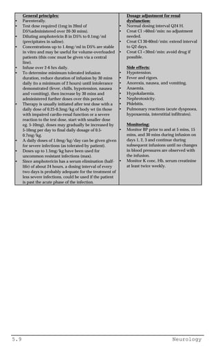 5.9 Neurology
General principles:
• Parenterally.
• Test dose required (1mg in 20ml of
D5%administered over 20-30 mins).
• Diluting amphotericin B in D5% to 0.1mg/ml
(precipitates in saline).
• Concentrations up to 1.4mg/ml in D5% are stable
in vitro and may be useful for volume-overloaded
patients (this conc must be given via a central
line).
• Infuse over 2-6 hrs daily.
• To determine minimum tolerated infusion
duration, reduce duration of infusion by 30 mins
daily (to a minimum of 2 hours) until intolerance
demonstrated (fever, chills, hypotension, nausea
and vomiting), then increase by 30 mins and
administered further doses over this period.
• Therapy is usually initiated after test dose with a
daily dose of 0.25-0.3mg/kg of body wt (in those
with impaired cardio-renal function or a severe
reaction to the test dose, start with smaller dose
eg. 5-10mg), doses may gradually be increased by
5-10mg per day to final daily dosage of 0.5-
0.7mg/kg.
• A daily doses of 1.0mg/kg/day can be given given
for severe infections (as tolerated by patient).
• Doses up to 1.5mg/kg have been used for
uncommon resistant infections (max).
• Since amphotericin has a serum elimination (half-
life) of about 24 hours, a dosing interval of every
two days is probably adequate for the treatment of
less severe infections, could be used if the patient
is past the acute phase of the infection.
Dosage adjustment for renal
dysfunction:
• Normal dosing interval Q24 H.
• Creat Cl >60ml/min: no adjustment
needed.
• Creat Cl 30-60ml/min: extend interval
to Q2 days.
• Creat Cl <30ml/min: avoid drug if
possible.
Side effects:
• Hypotension.
• Fever and rigors.
• Anorexia, nausea, and vomiting.
• Anaemia.
• Hypokalaemia.
• Nephrotoxicity.
• Phlebitis.
• Pulmonary reactions (acute dyspnoea,
hypoxaemia, interstitial infiltrates).
Monitoring:
• Monitor BP prior to and at 5 mins, 15
mins, and 30 mins during infusion on
days 1, 2, 3 and continue during
subsequent infusions until no changes
in blood pressures are observed with
the infusion.
• Monitor K conc, Hb, serum creatinine
at least twice weekly.
 