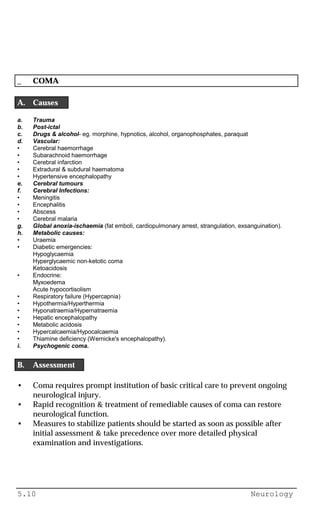 5.10 Neurology
_ COMA
A. Causes
a. Trauma
b. Post-ictal
c. Drugs & alcohol- eg. morphine, hypnotics, alcohol, organophosphates, paraquat
d. Vascular:
• Cerebral haemorrhage
• Subarachnoid haemorrhage
• Cerebral infarction
• Extradural & subdural haematoma
• Hypertensive encephalopathy
e. Cerebral tumours
f. Cerebral Infections:
• Meningitis
• Encephalitis
• Abscess
• Cerebral malaria
g. Global anoxia-ischaemia (fat emboli, cardiopulmonary arrest, strangulation, exsanguination).
h. Metabolic causes:
• Uraemia
• Diabetic emergencies:
Hypoglycaemia
Hyperglycaemic non-ketotic coma
Ketoacidosis
• Endocrine:
Myxoedema
Acute hypocortisolism
• Respiratory failure (Hypercapnia)
• Hypothermia/Hyperthermia
• Hyponatraemia/Hypernatraemia
• Hepatic encephalopathy
• Metabolic acidosis
• Hypercalcaemia/Hypocalcaemia
• Thiamine deficiency (Wernicke's encephalopathy).
i. Psychogenic coma.
B. Assessment
• Coma requires prompt institution of basic critical care to prevent ongoing
neurological injury.
• Rapid recognition & treatment of remediable causes of coma can restore
neurological function.
• Measures to stabilize patients should be started as soon as possible after
initial assessment & take precedence over more detailed physical
examination and investigations.
 