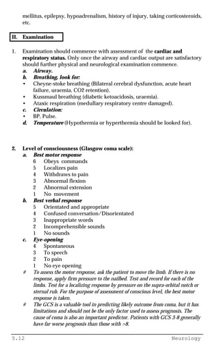 5.12 Neurology
mellitus, epilepsy, hypoadrenalism, history of injury, taking corticosteroids,
etc.
II. Examination
1. Examination should commence with assessment of the cardiac and
respiratory status. Only once the airway and cardiac output are satisfactory
should further physical and neurological examination commence.
a. Airway.
b. Breathing, look for:
• Cheyne-stoke breathing (Bilateral cerebral dysfunction, acute heart
failure, uraemia, CO2 retention).
• Kussmaul breathing (diabetic ketoacidosis, uraemia).
• Ataxic respiration (medullary respiratory centre damaged).
c. Circulation:
• BP, Pulse.
d. Temperature (Hypothermia or hyperthermia should be looked for).
2. Level of consciousness (Glasgow coma scale):
a. Best motor response
6 Obeys commands
5 Localizes pain
4 Withdraws to pain
3 Abnormal flexion
2 Abnormal extension
1 No movement
b. Best verbal response
5 Orientated and appropriate
4 Confused conversation/Disorientated
3 Inappropriate words
2 Incomprehensible sounds
1 No sounds
c. Eye-opening
4 Spontaneous
3 To speech
2 To pain
1 No eye opening
# To assess the motor response, ask the patient to move the limb. If there is no
response, apply firm pressure to the nailbed. Test and record for each of the
limbs. Test for a localizing response by pressure on the supra-orbital notch or
sternal rub. For the purpose of assessment of conscious level, the best motor
response is taken.
# The GCS is a valuable tool in predicting likely outcome from coma, but it has
limitations and should not be the only factor used to assess prognosis. The
cause of coma is also an important predictor. Patients with GCS 3-8 generally
have far worse prognosis than those with >8.
 