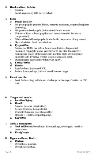 5.13 Neurology
3. Head and face, look for:
• Injuries.
• Facial asymmetry (7th nerve palsy).
4. Eyes:
a. Pupils, look for:
• Pin point pupils (pontine lesion, narcotic poisoning, organophosphate
poisoning).
• Midposition fixed pupils (4-6mm) (midbrain lesion).
• Unilateral fixed dilated pupil (uncul herniation with 3rd nerve
compression).
• Bilateral fixed dilated pupils (brain death, deep coma of any cause).
• Skew deviation (brain stem lesion).
b. Eye position:
• Absence of Doll's eye reflex (brain stem lesions, deep coma).
• Sustained conjugate lateral gaze towards one side (destructive
hemisphere lesion of the same side, pontine brain stem lesion of
opposite side, irritative frontal lesion of opposite side).
• Dysconjugate gaze (3rd or 6th nerves palsy).
c. Corneal reflex.
d. Fundus:
• Papilloedema (increased ICP).
• Retinal haemorrhage (subarachnoid haemorrhage).
5. Ears & nostrils:
• Look for bleeding, middle ear discharge or drum perforation or CSF
leak.
6. Tongue and mouth:
a. Localized injury.
b. Breath:
• Alcohol (alcohol intoxication).
• Ketone (Diabetic ketoacidosis).
• Uraemic (Uraemic encephalopathy).
• Hepatic (Hepatic encephalopathy).
c. Gag reflex.
7. Neck & meningism:
a. Neck stiffness (subarachnoid haemorrhage, meningitis, tonsillar
herniation).
b. Kernig's sign.
8. Upper and lower limbs:
a. Posture:
• Decerebrate posture.
• Decorticate posture.
 