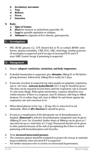 5.14 Neurology
b. Involuntary movement.
c. Tone.
d. Reflexes.
e. Power.
f. Sensation.
9. Body:
a. Signs of trauma.
b. Heart for murmur or arrhythmia especially AF.
c. Lung for possible aspiration or collapse.
d. Abdomen for stigmata of liver disease, gastroparesis.
C. Investigations
• FBC, BUSE, glucose, Ca, LFT, blood C&S, se T4, se cortisol, BFMP, urine
ketone, plasma osmolality, CXR, ECG, ABG, toxicology, lumbar puncture
(if meningitis is suspected and if no sign of increased ICP) and CT
scan/MRI. Gastric lavage if poisoning is suspected.
D. Management
1. Ensure adequate ventilation, circulation, and body temperature.
2. If alcohol intoxication is suspected, give thiamine, 100mg IV or IM (before
giving dextrose), followed by 100mg IM or orally for 3 days.
3. If narcotic overdose is suspected (eg when pupils are pinpoint, respiratory
rate is <10/min), naloxone hydrochloride, 0.4-1.2 mg IV should be given.
The dose can be repeated several times until the respiratory rate is around
15/min (max 10mg). With opiate intoxication, response should be seen
within minutes. If there is a response, start IV infusion: add 2mg to 500ml
dextrose 5% or saline (4ug/ml), start at 100ml/hr and titrate against the
respiratory rate and conscious level.
4. When blood glucose is low (eg. < 50 mg/dL) or when level is not
obtainable, 50ml of 50% Dextrose IV should be given.
5. If coma is a complication of the therapeutic use of benzodiazepine in
hospital, flumazenil (a selective benzodiazepine antagonist) may be given
(200mcg IV over 15s; if needed, further doses of 100mcg can be given at 1
min interval up to a total dose of 1-2 mg). Flumazenil should not be given
to other patients because of the risk of precipitating fits if there is mixed
poisoning with benzodiazepines and tricyclics.
6. Treat increased intracranial pressure.
• The comatose patient should be intubated to protect the airway & maintain
hyperventilation when elevated ICP is suspected.
• For further measures refer to section on intracranial hypertension.
 