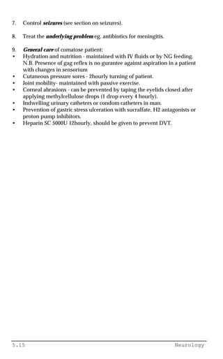 5.15 Neurology
7. Control seizures (see section on seizures).
8. Treat the underlying problem eg. antibiotics for meningitis.
9. General care of comatose patient:
• Hydration and nutrition - maintained with IV fluids or by NG feeding.
N.B. Presence of gag reflex is no gurantee against aspiration in a patient
with changes in sensorium
• Cutaneous pressure sores - 2hourly turning of patient.
• Joint mobility- maintained with passive exercise.
• Corneal abrasions - can be prevented by taping the eyelids closed after
applying methylcellulose drops (1 drop every 4 hourly).
• Indwelling urinary catheters or condom catheters in man.
• Prevention of gastric stress ulceration with sucralfate, H2 antagonists or
proton pump inhibitors.
• Heparin SC 5000U 12hourly, should be given to prevent DVT.
 