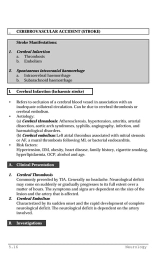 5.16 Neurology
_ CEREBROVASCULAR ACCIDENT (STROKE)
Stroke Manifestations:
1. Cerebral Infarction
a. Thrombosis
b. Embolism
2. Spontaneous intracranial haemorrhage
a. Intracerebral haemorrhage
b. Subarachnoid haemorrhage
I. Cerebral Infarction (Ischaemic stroke)
• Refers to occlusion of a cerebral blood vessel in association with an
inadequate collateral circulation. Can be due to cerebral thrombosis or
cerebral embolism.
• Aetiology:
(a) Cerebral thrombosis: Atherosclerosis, hypertension, arteritis, arterial
dissection, aortic arch syndromes, syphilis, angiography, infection, and
haematological disorders.
(b) Cerebral embolism: Left atrial thrombus associated with mitral stenosis
or AF, a mural thrombosis following MI, or bacterial endocarditis.
• Risk factors:
Hypertension, DM, obesity, heart disease, family history, cigarette smoking,
hyperlipidaemia, OCP, alcohol and age.
A. Clinical Presentation
1. Cerebral Thrombosis
Commonly preceded by TIA. Generally no headache. Neurological deficit
may come on suddenly or gradually progresses to its full extent over a
matter of hours. The symptoms and signs are dependent on the size of the
lesion and the artery that is affected.
2. Cerebral Embolism
Characterized by its sudden onset and the rapid development of complete
neurological deficit. The neurological deficit is dependent on the artery
involved.
B. Investigations
 