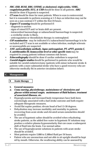 5.17 Neurology
• FBC, ESR, BUSE, RBS, UFEME, se cholesterol, triglycerides, VDRL,
coagulation profile, ECG, & CXR should be done in all patients. ABG
should be done if hypoxia is suspected.
• CT scan should be done for most patients. When to scan is controversial,
but it is reasonable to perform scanning at 1-2 days as infarction may not be
seen on a non-contrast CT within the first 24 hours.
• Urgent CT scanning should be performed if:
- diagnosis is unclear.
- signs of raised ICP and/or brain shift are present.
- intracerebral haemorrhage or subarachnoid haemorrhage is suspected.
- a cerebellar stroke is likely.
- anticoagulation or thrombolytic therapy is contemplated.
• CSF examination - may be indicated if a subarachnoid haemorrhage is to be
excluded and CT scan is not available or when infection, multiple sclerosis
or neurosyphilis are suspected.
• ANF, anticardiolipin antibody, lupus anticoagulant, PT, aPTT, protein C,
S, antithrombin III, homocystine level or other specific tests may be
required in young patients without common risk factors.
• Echocardiography should be done if cardiac embolism is suspected.
• Carotid doppler studies should be performed in patients who would be
suitable for carotid endarterectomy (patients with minor ischaemic stroke &
patients with a more substantial stroke who have a good recovery who are
otherwise medically fit) in anterior circulation infarct.
C. Management
¥ Acute therapy
1. General measures:
a. Coma nursing, physiotherapy, maintainence of electrolytes and
glucose within normal ranges, maintenance of fluid balance, treatment
of associated illnesses, etc.
• Hyperglycaemia and increased body temperature have both been
convincingly associated with a bad stroke outcome and both require
adequate therapeutic measures.
• Avoid flat supine position; elevate head of bed 15-30 degrees.
• Dehydration may increase morbidity and mortality in patients
recovering from acute stroke and elevated serum osmolarities should
be avoided.
• The use of hypotonic saline should be avoided when rehydrating
stroke patients, as the added free water in hypotonic IV solutions may
produce a relative plasma hypoosmolarity that can cause a subsequent
shift of fluid into the brain. Use normal saline.
• The use of hyperglycaemic solutions in patients with acute stroke
should be avoided.
• Most patients require 2,000 to 2,500ml fluid per 24 hours.
• Patient who are unconscious and not able to sit upright should be kept
nil by mouth. Otherwise, the swallowing ability can be assessed by
 