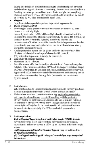 5.18 Neurology
giving one teaspoon of water increasing to second teaspoon of water
and then half a glass of water if tolerating. Patients who cannot tolerate
fluid (eg. no attempt to swallow, water leaks straight out, coughing,
choking, wet/gurgly voice after drinking) should be kept nil by mouth
or feeding by NG tube and reassess again later.
b. Oxygen:
• Supplemental oxygen is important to prevent hypoxaemia.
c. Blood pressure control:
• Lowering of blood pressure should be avoided in the first 10 days
unless it is critically high.
• Severe hypertension (>200/>120mmHg) should be treated; but it is
important to reduce the blood pressure slowly (to about 100-110mmHg
diastolic & 160-180 mmHg systolic) in order to prevent the
development of further cerebral ischaemia due to hypotension. Further
reduction to more normotensive levels can be achieved more slowly
during the ensuing 2-3 days.
• Antihypertensive agents can be given orally or intravenously. Beta
blockers or labetolol are drugs of choice for BP control.
• If hypotension is present, it should be corrected.
d. Treatment of cerebral oedema:
• Maximum in 24-72 hours.
• Steroids are not effective in strokes. Mannitol and frusemide may be
helpful. Other measures include 30o head tilt, hyperventilation (target
PCO2 25-30 mmHg). In younger patients with large, space occupying,
right-sided MCA territory or cerebellar infarctions, craniectomy can be
done when conservative therapy fails (see section on intracranial
hypertension).
2. Antiplatelets:
• When initiated early in hospitalized patients, aspirin therapy produces
a small but significant benefit within weeks of onset of stroke.
• Unless there are clear contraindications (eg. aspirin hypersentivity,
active peptic ulcer disease, recent GI bleeding or if the patient is
already taking an anticoagulant), immediate use of aspirin (with an
initial dose of about 150-300mg daily, though a lower maintenance
dose might suffice) should be considered in all patients with acute
ischaemic stroke, especially if a CT has excluded intracerebral
haemorrhage.
3 Anticoagulation:
• Unfractionated heparin and low molecular weight (LMW) heparin
have little overall effect in preventing early recurrent stroke; any
reduction in ischaemic stroke is offset by an increase in haemorrhagic
stroke.
• Anticoagulation with unfractionated heparin may be indicated for :
(i) Progressing strokes.
(ii) Cardiogenic emboli eg AF - delay of several days may be required
(see below).
 