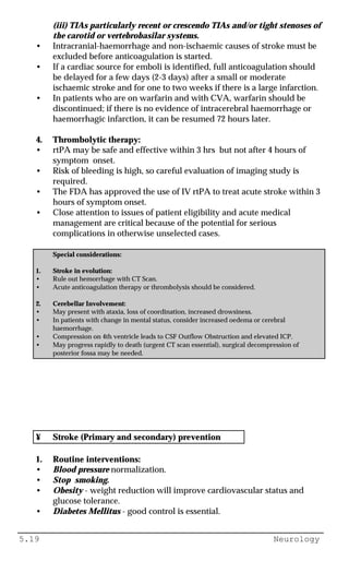 5.19 Neurology
(iii) TIAs particularly recent or crescendo TIAs and/or tight stenoses of
the carotid or vertebrobasilar systems.
• Intracranial-haemorrhage and non-ischaemic causes of stroke must be
excluded before anticoagulation is started.
• If a cardiac source for emboli is identified, full anticoagulation should
be delayed for a few days (2-3 days) after a small or moderate
ischaemic stroke and for one to two weeks if there is a large infarction.
• In patients who are on warfarin and with CVA, warfarin should be
discontinued; if there is no evidence of intracerebral haemorrhage or
haemorrhagic infarction, it can be resumed 72 hours later.
4. Thrombolytic therapy:
• rtPA may be safe and effective within 3 hrs but not after 4 hours of
symptom onset.
• Risk of bleeding is high, so careful evaluation of imaging study is
required.
• The FDA has approved the use of IV rtPA to treat acute stroke within 3
hours of symptom onset.
• Close attention to issues of patient eligibility and acute medical
management are critical because of the potential for serious
complications in otherwise unselected cases.
Special considerations:
1. Stroke in evolution:
• Rule out hemorrhage with CT Scan.
• Acute anticoagulation therapy or thrombolysis should be considered.
2. Cerebellar Involvement:
• May present with ataxia, loss of coordination, increased drowsiness.
• In patients with change in mental status, consider increased oedema or cerebral
haemorrhage.
• Compression on 4th ventricle leads to CSF Outflow Obstruction and elevated ICP.
• May progress rapidly to death (urgent CT scan essential), surgical decompression of
posterior fossa may be needed.
¥ Stroke (Primary and secondary) prevention
1. Routine interventions:
• Blood pressure normalization.
• Stop smoking.
• Obesity - weight reduction will improve cardiovascular status and
glucose tolerance.
• Diabetes Mellitus - good control is essential.
 