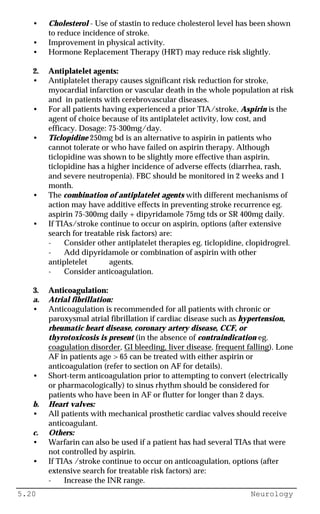 5.20 Neurology
• Cholesterol - Use of stastin to reduce cholesterol level has been shown
to reduce incidence of stroke.
• Improvement in physical activity.
• Hormone Replacement Therapy (HRT) may reduce risk slightly.
2. Antiplatelet agents:
• Antiplatelet therapy causes significant risk reduction for stroke,
myocardial infarction or vascular death in the whole population at risk
and in patients with cerebrovascular diseases.
• For all patients having experienced a prior TIA/stroke, Aspirin is the
agent of choice because of its antiplatelet activity, low cost, and
efficacy. Dosage: 75-300mg/day.
• Ticlopidine 250mg bd is an alternative to aspirin in patients who
cannot tolerate or who have failed on aspirin therapy. Although
ticlopidine was shown to be slightly more effective than aspirin,
ticlopidine has a higher incidence of adverse effects (diarrhea, rash,
and severe neutropenia). FBC should be monitored in 2 weeks and 1
month.
• The combination of antiplatelet agents with different mechanisms of
action may have additive effects in preventing stroke recurrence eg.
aspirin 75-300mg daily + dipyridamole 75mg tds or SR 400mg daily.
• If TIAs/stroke continue to occur on aspirin, options (after extensive
search for treatable risk factors) are:
- Consider other antiplatelet therapies eg. ticlopidine, clopidrogrel.
- Add dipyridamole or combination of aspirin with other
antipletelet agents.
- Consider anticoagulation.
3. Anticoagulation:
a. Atrial fibrillation:
• Anticoagulation is recommended for all patients with chronic or
paroxysmal atrial fibrillation if cardiac disease such as hypertension,
rheumatic heart disease, coronary artery disease, CCF, or
thyrotoxicosis is present (in the absence of contraindication eg.
coagulation disorder, GI bleeding, liver disease, frequent falling). Lone
AF in patients age > 65 can be treated with either aspirin or
anticoagulation (refer to section on AF for details).
• Short-term anticoagulation prior to attempting to convert (electrically
or pharmacologically) to sinus rhythm should be considered for
patients who have been in AF or flutter for longer than 2 days.
b. Heart valves:
• All patients with mechanical prosthetic cardiac valves should receive
anticoagulant.
c. Others:
• Warfarin can also be used if a patient has had several TIAs that were
not controlled by aspirin.
• If TIAs /stroke continue to occur on anticoagulation, options (after
extensive search for treatable risk factors) are:
- Increase the INR range.
 