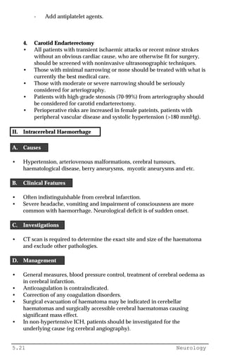 5.21 Neurology
- Add antiplatelet agents.
4. Carotid Endarterectomy
• All patients with transient ischaemic attacks or recent minor strokes
without an obvious cardiac cause, who are otherwise fit for surgery,
should be screened with noninvasive ultrasonographic techniques.
• Those with minimal narrowing or none should be treated with what is
currently the best medical care.
• Those with moderate or severe narrowing should be seriously
considered for arteriography.
• Patients with high-grade stenosis (70-99%) from arteriography should
be considered for carotid endarterectomy.
• Perioperative risks are increased in female pateints, patients with
peripheral vascular disease and systolic hypertension (>180 mmHg).
II. Intracerebral Haemorrhage
A. Causes
• Hypertension, arteriovenous malformations, cerebral tumours,
haematological disease, berry aneurysms, mycotic aneurysms and etc.
B. Clinical Features
• Often indistinguishable from cerebral infarction.
• Severe headache, vomiting and impairment of consciousness are more
common with haemorrhage. Neurological deficit is of sudden onset.
C. Investigations
• CT scan is required to determine the exact site and size of the haematoma
and exclude other pathologies.
D. Management
• General measures, blood pressure control, treatment of cerebral oedema as
in cerebral infarction.
• Anticoagulation is contraindicated.
• Correction of any coagulation disorders.
• Surgical evacuation of haematoma may be indicated in cerebellar
haematomas and surgically accessible cerebral haematomas causing
significant mass effect.
• In non-hypertensive ICH, patients should be investigated for the
underlying cause (eg cerebral angiography).
 