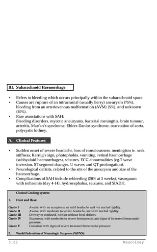 5.22 Neurology
III. Subarachnoid Haemorrhage
• Refers to bleeding which occurs principally within the subarachnoid space.
• Causes are rupture of an intracranial (usually Berry) aneurysm (75%),
bleeding from an arteriovenous malformation (AVM) (5%), and unknown
(20%).
• Rare associations with SAH:
Bleeding disorders, mycotic aneurysms, bacterial meningitis, brain tumour,
arteritis, Marfan’s syndrome, Ehlers-Danlos syndrome, coarctation of aorta,
polycystic kidney.
A. Clinical Features
• Sudden onset of severe headache, loss of consciousness, meningism ie. neck
stiffness, Kernig’s sign, photophobia, vomiting, retinal haemorrhage
(subhyaloid haemorrhages), seizures, ECG abnormalities (eg.T wave
inversion, ST segment changes, U waves and QT prolongation).
• Neurological deficits, related to the site of the aneurysm and size of the
haemorrhage.
• Complications of SAH include rebleeding (20% at 2 weeks), vasospasm
with ischaemia (day 4-14), hydrocephalus, seizures, and SIADH.
Clinical Grading system:
1. Hunt and Hess:
Grade I Awake, with no symptoms, or mild headache and /or nuchal rigidity.
Grade II Awake, with moderate to severe headache, and with nuchal rigidity.
Grade III Drowsy or confused, with or without focal deficits.
Grade IV Stuporous, with moderate to severe hemiparesis, and signs of increased intracranial
pressure.
Grade V Comatose with signs of severe increased intracranial pressure.
2. World Federation of Neurologic Surgeons (WFNS):
 