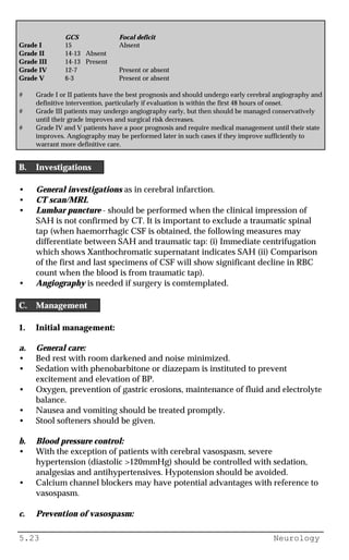 5.23 Neurology
GCS Focal deficit
Grade I 15 Absent
Grade II 14-13 Absent
Grade III 14-13 Present
Grade IV 12-7 Present or absent
Grade V 6-3 Present or absent
# Grade I or II patients have the best prognosis and should undergo early cerebral angiography and
definitive intervention, particularly if evaluation is within the first 48 hours of onset.
# Grade III patients may undergo angiography early, but then should be managed conservatively
until their grade improves and surgical risk decreases.
# Grade IV and V patients have a poor prognosis and require medical management until their state
improves. Angiography may be performed later in such cases if they improve sufficiently to
warrant more definitive care.
B. Investigations
• General investigations as in cerebral infarction.
• CT scan/MRI.
• Lumbar puncture - should be performed when the clinical impression of
SAH is not confirmed by CT. It is important to exclude a traumatic spinal
tap (when haemorrhagic CSF is obtained, the following measures may
differentiate between SAH and traumatic tap: (i) Immediate centrifugation
which shows Xanthochromatic supernatant indicates SAH (ii) Comparison
of the first and last specimens of CSF will show significant decline in RBC
count when the blood is from traumatic tap).
• Angiography is needed if surgery is comtemplated.
C. Management
1. Initial management:
a. General care:
• Bed rest with room darkened and noise minimized.
• Sedation with phenobarbitone or diazepam is instituted to prevent
excitement and elevation of BP.
• Oxygen, prevention of gastric erosions, maintenance of fluid and electrolyte
balance.
• Nausea and vomiting should be treated promptly.
• Stool softeners should be given.
b. Blood pressure control:
• With the exception of patients with cerebral vasospasm, severe
hypertension (diastolic >120mmHg) should be controlled with sedation,
analgesias and antihypertensives. Hypotension should be avoided.
• Calcium channel blockers may have potential advantages with reference to
vasospasm.
c. Prevention of vasospasm:
 
