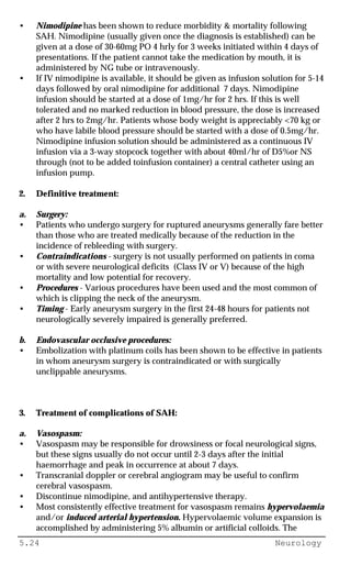 5.24 Neurology
• Nimodipine has been shown to reduce morbidity & mortality following
SAH. Nimodipine (usually given once the diagnosis is established) can be
given at a dose of 30-60mg PO 4 hrly for 3 weeks initiated within 4 days of
presentations. If the patient cannot take the medication by mouth, it is
administered by NG tube or intravenously.
• If IV nimodipine is available, it should be given as infusion solution for 5-14
days followed by oral nimodipine for additional 7 days. Nimodipine
infusion should be started at a dose of 1mg/hr for 2 hrs. If this is well
tolerated and no marked reduction in blood pressure, the dose is increased
after 2 hrs to 2mg/hr. Patients whose body weight is appreciably <70 kg or
who have labile blood pressure should be started with a dose of 0.5mg/hr.
Nimodipine infusion solution should be administered as a continuous IV
infusion via a 3-way stopcock together with about 40ml/hr of D5%or NS
through (not to be added toinfusion container) a central catheter using an
infusion pump.
2. Definitive treatment:
a. Surgery:
• Patients who undergo surgery for ruptured aneurysms generally fare better
than those who are treated medically because of the reduction in the
incidence of rebleeding with surgery.
• Contraindications - surgery is not usually performed on patients in coma
or with severe neurological deficits (Class IV or V) because of the high
mortality and low potential for recovery.
• Procedures - Various procedures have been used and the most common of
which is clipping the neck of the aneurysm.
• Timing - Early aneurysm surgery in the first 24-48 hours for patients not
neurologically severely impaired is generally preferred.
b. Endovascular occlusive procedures:
• Embolization with platinum coils has been shown to be effective in patients
in whom aneurysm surgery is contraindicated or with surgically
unclippable aneurysms.
3. Treatment of complications of SAH:
a. Vasospasm:
• Vasospasm may be responsible for drowsiness or focal neurological signs,
but these signs usually do not occur until 2-3 days after the initial
haemorrhage and peak in occurrence at about 7 days.
• Transcranial doppler or cerebral angiogram may be useful to confirm
cerebral vasospasm.
• Discontinue nimodipine, and antihypertensive therapy.
• Most consistently effective treatment for vasospasm remains hypervolaemia
and/or induced arterial hypertension. Hypervolaemic volume expansion is
accomplished by administering 5% albumin or artificial colloids. The
 