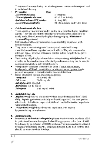 1.3
Cardiolo
gy
Transdermal nitrates dosing can also be given to patients who respond well
to initial oral therapy.
• Preparation Dose
Isosorbide dinitrate 5-40mg tds
2% nitroglycerin ointment 0.5 - 2.0 in. 4-6hrly
Sustained-release GTN patches 5-15mg OD
Isosorbide mononitrates 20-120 mg daily in divided doses
c. Calcium channel blockers:
• These agents are not recommended as first or second line but as third line
agents. They are added if the blood pressure allows this addition to be
safely made. If used, nondihydrophyridines group eg. diltiazem or
verapamil is preferred.
• Calcium channel blockers do not decrease mortality in patients with
unstable angina.
• They cause a variable degree of coronary and peripheral artery
vasodilation and have negative inotropic effects. They decrease cardiac
afterload hence, preserve or increase cardiac output despite the negative
inotropic effects.
• Short-acting dihydrophyridine calcium antagonists eg. nifedipine should be
avoided as they tend to cause reflex tachycardia unless they can be used in
combination with beta-adrenergic blockers.
• Verapamil or diltiazem should not be given if sinus node disease,
bradycardia, AV block, heart failure, or left ventricular dysfunction is
present. Verapamil is contraindicated in acute infarction.
• Doses of selected calcium channel antagonists:
Verapamil 40-120 mg tds
Diltiazem 30-90 mg tds
Nifedipine R 20-40mg bd
Amlodipine 2.5-10 mg od
Felodipine 5-10 mg od to bd
3. Antiplatelet agents.
• Aspirin 300mg chewed and swallowed for a rapid effect and then 150mg
daily. Aspirin (given concomitantly with anticoagulants) has been proven
effective in clinical trials to prevent fatal and nonfatal infarction in patients
with unstable angina.
• Ticlopidine 250mg bd may be useful in patients with aspirin
hypersensitivity or intolerance.
4. Anticoagulants:
• Intravenous unfractionated heparin appears to decrease the incidence of MI
in patients with unstable angina. It should be given as a bolus dose of 5000
U followed by an infusion of 1000 U per hour. The infusion dose is adjusted
by regular monitoring of aPTT, keeping it between 1.5 to 2.5X control. This
should be maintained for 2-5 days.
 
