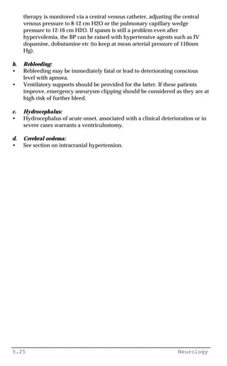 5.25 Neurology
therapy is monitored via a central venous catheter, adjusting the central
venous pressure to 8-12 cm H2O or the pulmonary capillary wedge
pressure to 12-16 cm H2O. If spasm is still a problem even after
hypervolemia, the BP can be raised with hypertensive agents such as IV
dopamine, dobutamine etc (to keep at mean arterial pressure of 110mm
Hg).
b. Rebleeding:
• Rebleeding may be immediately fatal or lead to deteriorating conscious
level with apnoea.
• Ventilatory supports should be provided for the latter. If these patients
improve, emergency aneurysm clipping should be considered as they are at
high risk of further bleed.
c. Hydrocephalus:
• Hydrocephalus of acute onset, associated with a clinical deterioration or in
severe cases warrants a ventriculostomy.
d. Cerebral oedema:
• See section on intracranial hypertension.
 